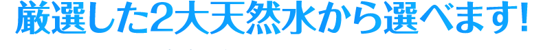 厳選した2大天然水から選べます！